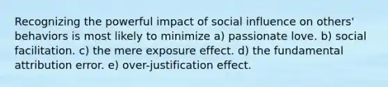 Recognizing the powerful impact of social influence on others' behaviors is most likely to minimize a) passionate love. b) social facilitation. c) the mere exposure effect. d) the fundamental attribution error. e) over-justification effect.