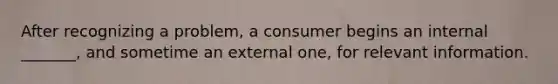 After recognizing a problem, a consumer begins an internal _______, and sometime an external one, for relevant information.