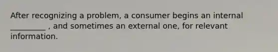 After recognizing a problem, a consumer begins an internal _________ , and sometimes an external one, for relevant information.