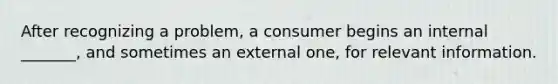 After recognizing a problem, a consumer begins an internal _______, and sometimes an external one, for relevant information.