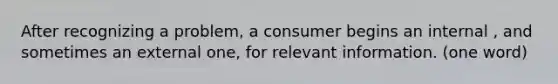 After recognizing a problem, a consumer begins an internal , and sometimes an external one, for relevant information. (one word)