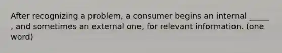 After recognizing a problem, a consumer begins an internal _____ , and sometimes an external one, for relevant information. (one word)