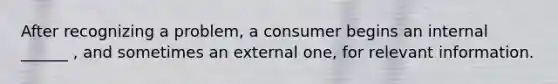 After recognizing a problem, a consumer begins an internal ______ , and sometimes an external one, for relevant information.