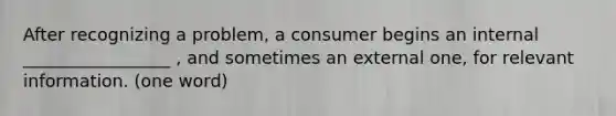 After recognizing a problem, a consumer begins an internal _________________ , and sometimes an external one, for relevant information. (one word)