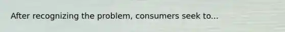 After recognizing the problem, consumers seek to...