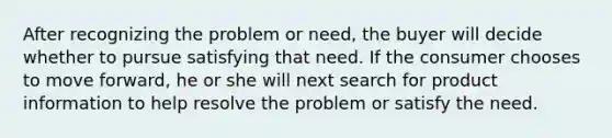 After recognizing the problem or need, the buyer will decide whether to pursue satisfying that need. If the consumer chooses to move forward, he or she will next search for product information to help resolve the problem or satisfy the need.