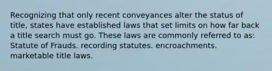 Recognizing that only recent conveyances alter the status of title, states have established laws that set limits on how far back a title search must go. These laws are commonly referred to as: Statute of Frauds. recording statutes. encroachments. marketable title laws.