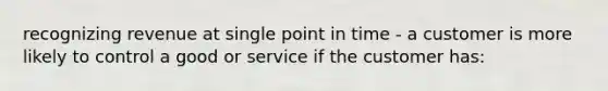 recognizing revenue at single point in time - a customer is more likely to control a good or service if the customer has: