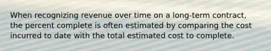 When recognizing revenue over time on a long-term contract, the percent complete is often estimated by comparing the cost incurred to date with the total estimated cost to complete.