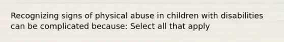 Recognizing signs of physical abuse in children with disabilities can be complicated because: Select all that apply