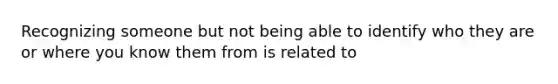 Recognizing someone but not being able to identify who they are or where you know them from is related to