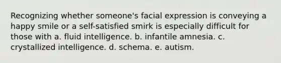 Recognizing whether someone's facial expression is conveying a happy smile or a self-satisfied smirk is especially difficult for those with a. fluid intelligence. b. infantile amnesia. c. crystallized intelligence. d. schema. e. autism.