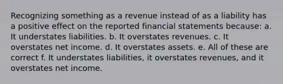 Recognizing something as a revenue instead of as a liability has a positive effect on the reported financial statements because: a. It understates liabilities. b. It overstates revenues. c. It overstates net income. d. It overstates assets. e. All of these are correct f. It understates liabilities, it overstates revenues, and it overstates net income.