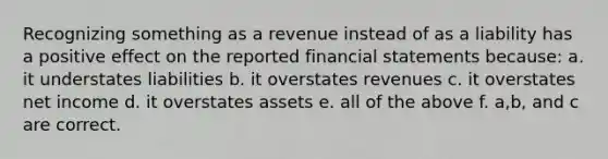 Recognizing something as a revenue instead of as a liability has a positive effect on the reported financial statements because: a. it understates liabilities b. it overstates revenues c. it overstates net income d. it overstates assets e. all of the above f. a,b, and c are correct.