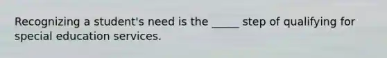 Recognizing a student's need is the _____ step of qualifying for special education services.