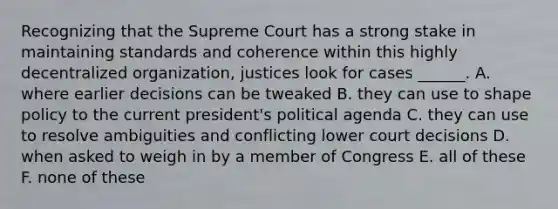 Recognizing that the Supreme Court has a strong stake in maintaining standards and coherence within this highly decentralized organization, justices look for cases ______. A. where earlier decisions can be tweaked B. they can use to shape policy to the current president's political agenda C. they can use to resolve ambiguities and conflicting lower court decisions D. when asked to weigh in by a member of Congress E. all of these F. none of these