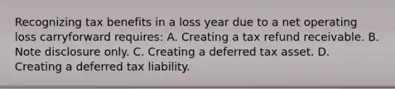 Recognizing tax benefits in a loss year due to a net operating loss carryforward requires: A. Creating a tax refund receivable. B. Note disclosure only. C. Creating a deferred tax asset. D. Creating a deferred tax liability.