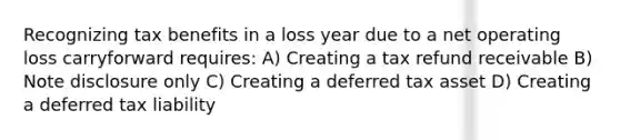 Recognizing tax benefits in a loss year due to a net operating loss carryforward requires: A) Creating a tax refund receivable B) Note disclosure only C) Creating a deferred tax asset D) Creating a deferred tax liability