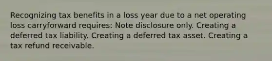 Recognizing tax benefits in a loss year due to a net operating loss carryforward requires: Note disclosure only. Creating a deferred tax liability. Creating a deferred tax asset. Creating a tax refund receivable.