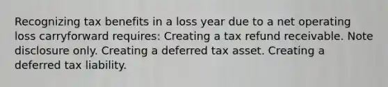 Recognizing tax benefits in a loss year due to a net operating loss carryforward requires: Creating a tax refund receivable. Note disclosure only. Creating a deferred tax asset. Creating a deferred tax liability.