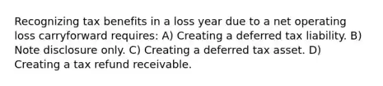 Recognizing tax benefits in a loss year due to a net operating loss carryforward requires: A) Creating a deferred tax liability. B) Note disclosure only. C) Creating a deferred tax asset. D) Creating a tax refund receivable.