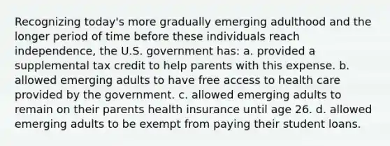 Recognizing today's more gradually emerging adulthood and the longer period of time before these individuals reach independence, the U.S. government has: a. provided a supplemental tax credit to help parents with this expense. b. allowed emerging adults to have free access to health care provided by the government. c. allowed emerging adults to remain on their parents health insurance until age 26. d. allowed emerging adults to be exempt from paying their student loans.