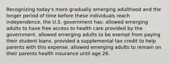 Recognizing today's more gradually emerging adulthood and the longer period of time before these individuals reach independence, the U.S. government has: allowed emerging adults to have free access to health care provided by the government. allowed emerging adults to be exempt from paying their student loans. provided a supplemental tax credit to help parents with this expense. allowed emerging adults to remain on their parents health insurance until age 26.