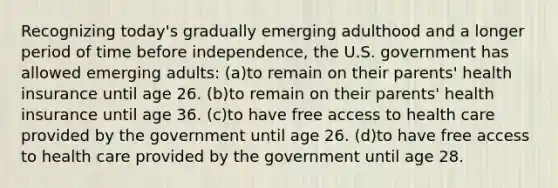 Recognizing today's gradually emerging adulthood and a longer period of time before independence, the U.S. government has allowed emerging adults: (a)to remain on their parents' health insurance until age 26. (b)to remain on their parents' health insurance until age 36. (c)to have free access to health care provided by the government until age 26. (d)to have free access to health care provided by the government until age 28.