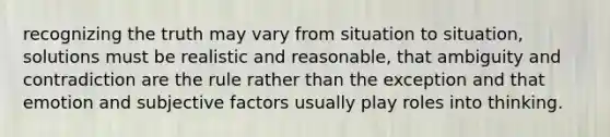 recognizing the truth may vary from situation to situation, solutions must be realistic and reasonable, that ambiguity and contradiction are the rule rather than the exception and that emotion and subjective factors usually play roles into thinking.