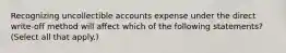 Recognizing uncollectible accounts expense under the direct write-off method will affect which of the following statements? (Select all that apply.)