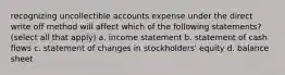 recognizing uncollectible accounts expense under the direct write off method will affect which of the following statements? (select all that apply) a. income statement b. statement of cash flows c. statement of changes in stockholders' equity d. balance sheet