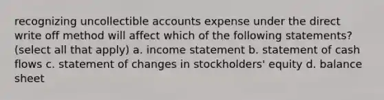 recognizing uncollectible accounts expense under the direct write off method will affect which of the following statements? (select all that apply) a. <a href='https://www.questionai.com/knowledge/kCPMsnOwdm-income-statement' class='anchor-knowledge'>income statement</a> b. statement of cash flows c. statement of changes in stockholders' equity d. balance sheet