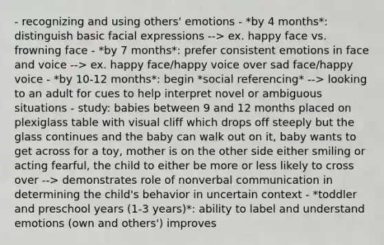 - recognizing and using others' emotions - *by 4 months*: distinguish basic facial expressions --> ex. happy face vs. frowning face - *by 7 months*: prefer consistent emotions in face and voice --> ex. happy face/happy voice over sad face/happy voice - *by 10-12 months*: begin *social referencing* --> looking to an adult for cues to help interpret novel or ambiguous situations - study: babies between 9 and 12 months placed on plexiglass table with visual cliff which drops off steeply but the glass continues and the baby can walk out on it, baby wants to get across for a toy, mother is on the other side either smiling or acting fearful, the child to either be more or less likely to cross over --> demonstrates role of nonverbal communication in determining the child's behavior in uncertain context - *toddler and preschool years (1-3 years)*: ability to label and understand emotions (own and others') improves