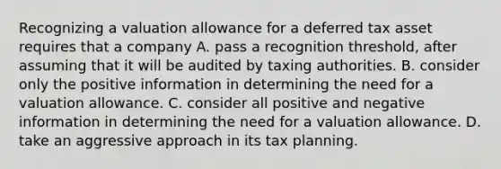 Recognizing a valuation allowance for a deferred tax asset requires that a company A. pass a recognition threshold, after assuming that it will be audited by taxing authorities. B. consider only the positive information in determining the need for a valuation allowance. C. consider all positive and negative information in determining the need for a valuation allowance. D. take an aggressive approach in its tax planning.