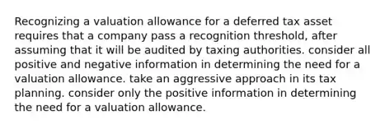 Recognizing a valuation allowance for a deferred tax asset requires that a company pass a recognition threshold, after assuming that it will be audited by taxing authorities. consider all positive and negative information in determining the need for a valuation allowance. take an aggressive approach in its tax planning. consider only the positive information in determining the need for a valuation allowance.