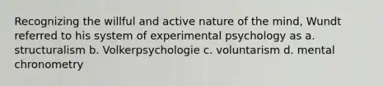 Recognizing the willful and active nature of the mind, Wundt referred to his system of experimental psychology as a. structuralism b. Volkerpsychologie c. voluntarism d. mental chronometry