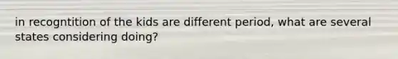in recogntition of the kids are different period, what are several states considering doing?