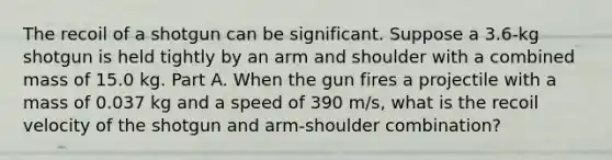 The recoil of a shotgun can be significant. Suppose a 3.6-kg shotgun is held tightly by an arm and shoulder with a combined mass of 15.0 kg. Part A. When the gun fires a projectile with a mass of 0.037 kg and a speed of 390 m/s, what is the recoil velocity of the shotgun and arm-shoulder combination?