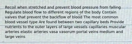 Recoil when stretched and prevent blood pressure from falling Regulate blood flow to different regions of the body Contain valves that prevent the backflow of blood The most common blood vessel type Are found between two capillary beds Provide nutrients to the outer layers of large vessels capillaries muscular arteries elastic arteries vasa vasorum portal veins medium and large veins