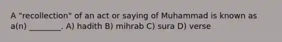 A "recollection" of an act or saying of Muhammad is known as a(n) ________. A) hadith B) mihrab C) sura D) verse