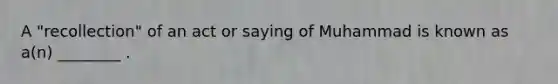 A "recollection" of an act or saying of Muhammad is known as a(n) ________ .