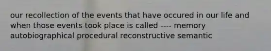 our recollection of the events that have occured in our life and when those events took place is called ---- memory autobiographical procedural reconstructive semantic