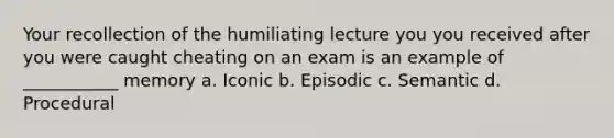 Your recollection of the humiliating lecture you you received after you were caught cheating on an exam is an example of ___________ memory a. Iconic b. Episodic c. Semantic d. Procedural