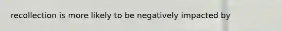 recollection is more likely to be negatively impacted by