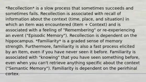 *Recollection* is a slow process that sometimes succeeds and sometimes fails. Recollection is associated with recall of information about the context (time, place, and situation) in which an item was encountered (Item + Context) and is associated with a feeling of "Remembering" or re-experiencing an event ("Episodic Memory"). Recollection is dependent on the hippocampus. *Familiarity* is a graded sense of memory strength. Furthermore, familiarity is also a fast process elicited by an Item, even if you have never seen it before. Familiarity is associated with "knowing" that you have seen something before, even when you can't retrieve anything specific about the context ("Semantic Memory"). Familiarity is dependent on the perirhinal cortex.