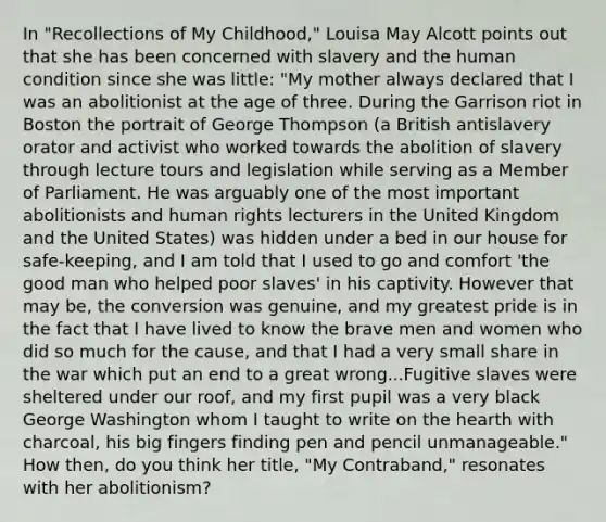 In "Recollections of My Childhood," Louisa May Alcott points out that she has been concerned with slavery and the human condition since she was little: "My mother always declared that I was an abolitionist at the age of three. During the Garrison riot in Boston the portrait of George Thompson (a British antislavery orator and activist who worked towards the abolition of slavery through lecture tours and legislation while serving as a Member of Parliament. He was arguably one of the most important abolitionists and human rights lecturers in the United Kingdom and the United States) was hidden under a bed in our house for safe-keeping, and I am told that I used to go and comfort 'the good man who helped poor slaves' in his captivity. However that may be, the conversion was genuine, and my greatest pride is in the fact that I have lived to know the brave men and women who did so much for the cause, and that I had a very small share in the war which put an end to a great wrong...Fugitive slaves were sheltered under our roof, and my first pupil was a very black George Washington whom I taught to write on the hearth with charcoal, his big fingers finding pen and pencil unmanageable." How then, do you think her title, "My Contraband," resonates with her abolitionism?