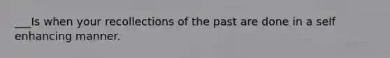 ___Is when your recollections of the past are done in a self enhancing manner.