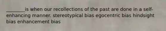 ________is when our recollections of the past are done in a self-enhancing manner. stereotypical bias egocentric bias hindsight bias enhancement bias