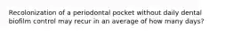 Recolonization of a periodontal pocket without daily dental biofilm control may recur in an average of how many days?