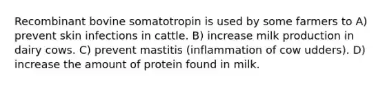 Recombinant bovine somatotropin is used by some farmers to A) prevent skin infections in cattle. B) increase milk production in dairy cows. C) prevent mastitis (inflammation of cow udders). D) increase the amount of protein found in milk.